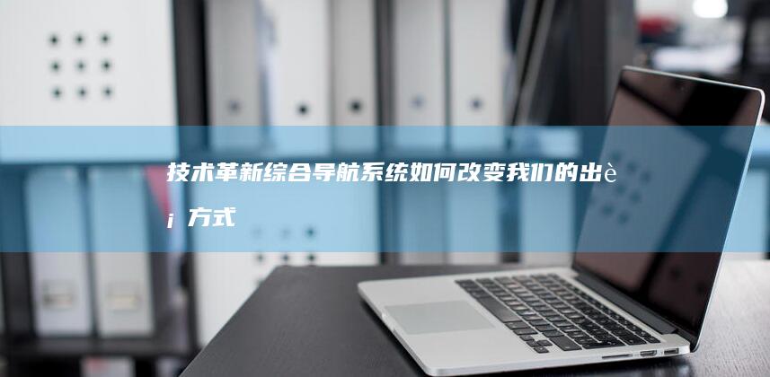 技术革新：综合导航系统如何改变我们的出行方式 (技术革新什么意思)