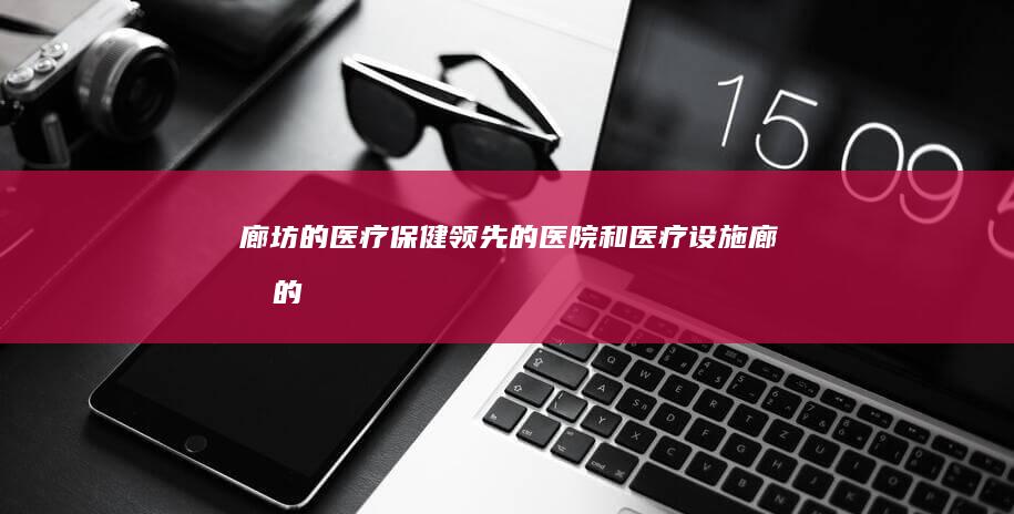 廊坊的医疗保健：领先的医院和医疗设施 (廊坊的医疗保险个人缴费一个月交多少)