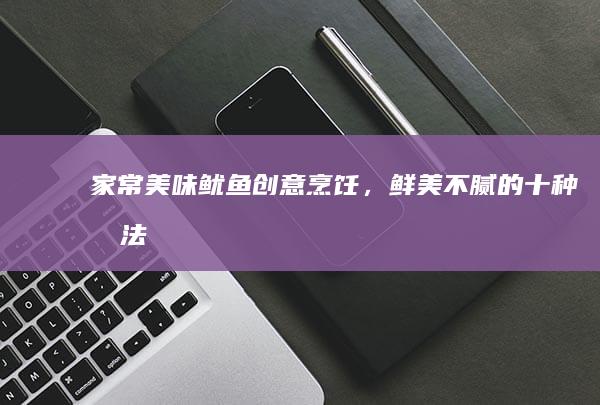 家常美味：鱿鱼创意烹饪，鲜美不腻的十种做法